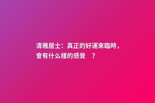 清雅居士：真正的好運來臨時，會有什么樣的感覺？